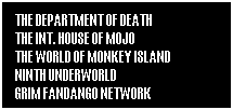 Text Box: THE DEPARTMENT OF DEATH                              THE INT. HOUSE OF MOJO                                     THE WORLD OF MONKEY ISLAND               NINTH UNDERWORLD                                          GRIM FANDANGO NETWORK 
 
